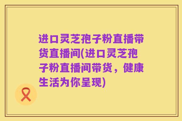 进口灵芝孢子粉直播带货直播间(进口灵芝孢子粉直播间带货，健康生活为你呈现)
