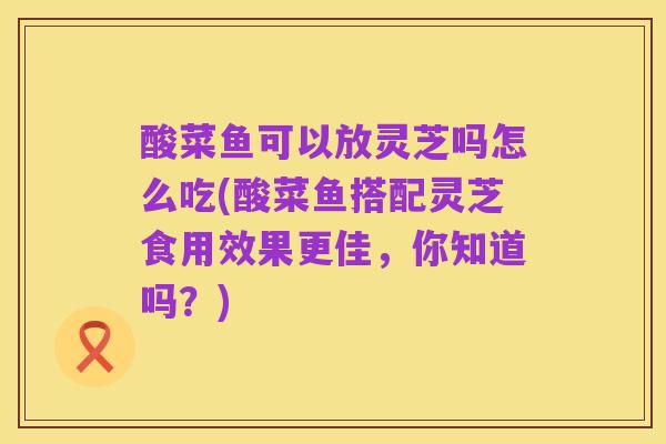 酸菜鱼可以放灵芝吗怎么吃(酸菜鱼搭配灵芝食用效果更佳，你知道吗？)
