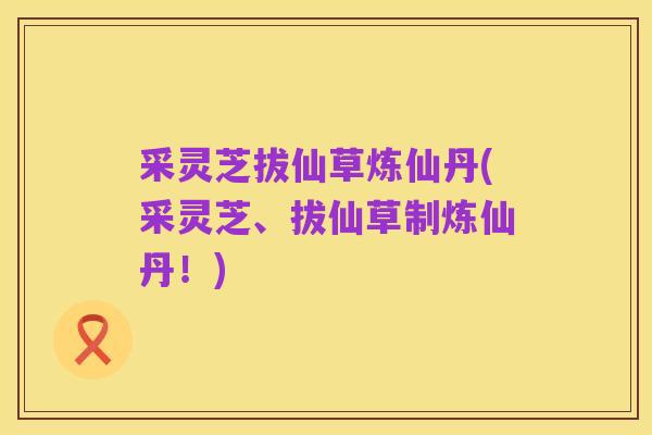 采灵芝拔仙草炼仙丹(采灵芝、拔仙草制炼仙丹!)