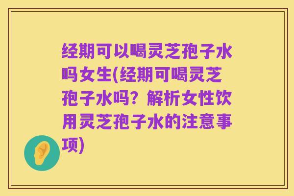 经期可以喝灵芝孢子水吗女生(经期可喝灵芝孢子水吗?解析女性饮用灵芝孢子水的注意事项)