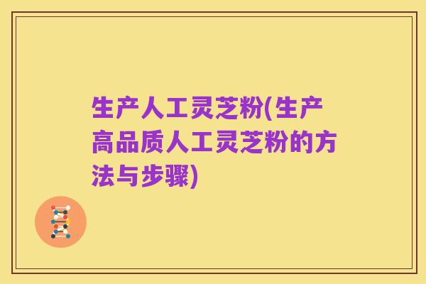 生产人工灵芝粉(生产高品质人工灵芝粉的方法与步骤)