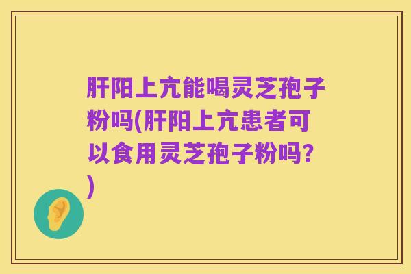 肝阳上亢能喝灵芝孢子粉吗(肝阳上亢患者可以食用灵芝孢子粉吗?)