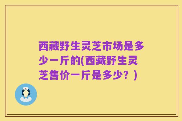 西藏野生灵芝市场是多少一斤的(西藏野生灵芝售价一斤是多少?)