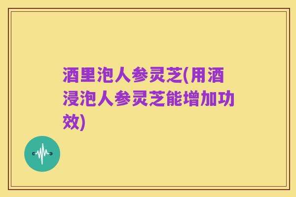 酒里泡人参灵芝(用酒浸泡人参灵芝能增加功效)