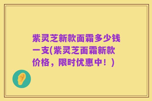 紫灵芝新款面霜多少钱一支(紫灵芝面霜新款价格,限时优惠中!)