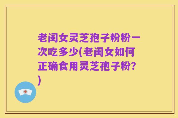 老闺女灵芝孢子粉粉一次吃多少(老闺女如何正确食用灵芝孢子粉?)