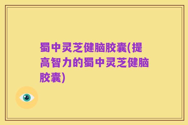 蜀中灵芝健脑胶囊(提高智力的蜀中灵芝健脑胶囊)