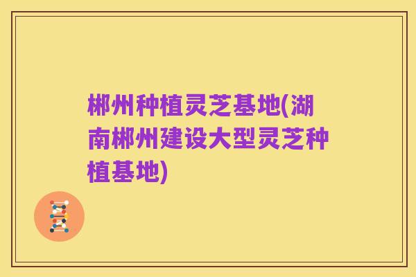 郴州种植灵芝基地(湖南郴州建设大型灵芝种植基地)