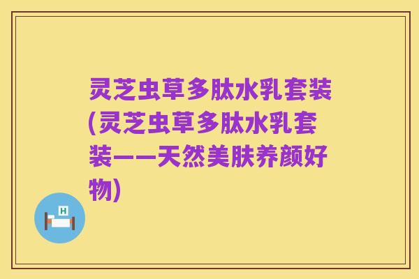 灵芝虫草多肽水乳套装(灵芝虫草多肽水乳套装——天然美肤养颜好物)