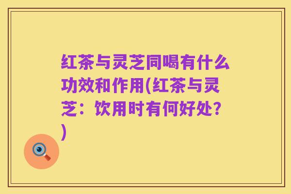 红茶与灵芝同喝有什么功效和作用(红茶与灵芝:饮用时有何好处?)