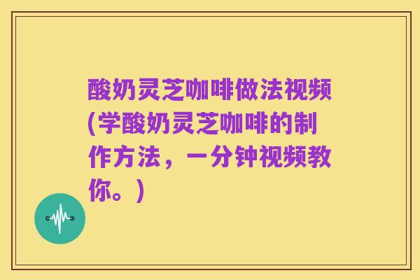 酸奶灵芝咖啡做法视频(学酸奶灵芝咖啡的制作方法,一分钟视频教你。)