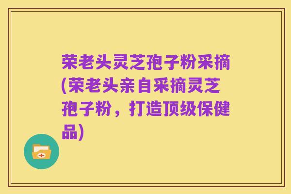 荣老头灵芝孢子粉采摘(荣老头亲自采摘灵芝孢子粉,打造顶级保健品)