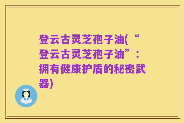 登云古灵芝孢子油(“登云古灵芝孢子油”：拥有健康护盾的秘密武器)