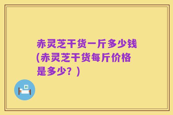 赤灵芝干货一斤多少钱(赤灵芝干货每斤价格是多少？)