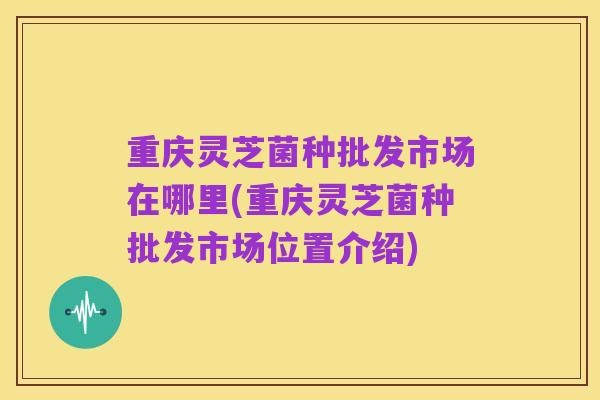 重庆灵芝菌种批发市场在哪里(重庆灵芝菌种批发市场位置介绍)