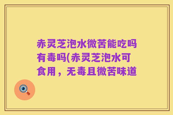 赤灵芝泡水微苦能吃吗有毒吗(赤灵芝泡水可食用,无毒且微苦味道