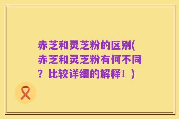 赤芝和灵芝粉的区别(赤芝和灵芝粉有何不同？比较详细的解释！)