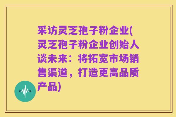 采访灵芝孢子粉企业(灵芝孢子粉企业创始人谈未来：将拓宽市场销售渠道，打造更高品质产品)