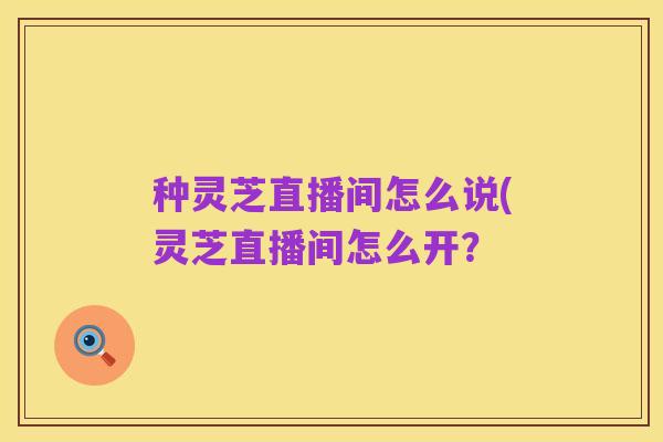 种灵芝直播间怎么说(灵芝直播间怎么开?