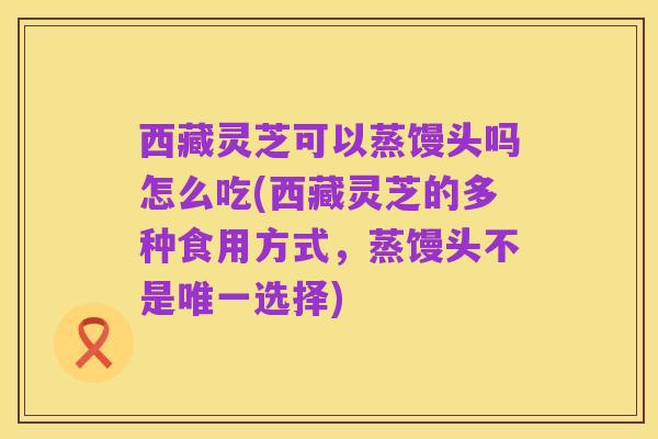 西藏灵芝可以蒸馒头吗怎么吃(西藏灵芝的多种食用方式，蒸馒头不是唯一选择)