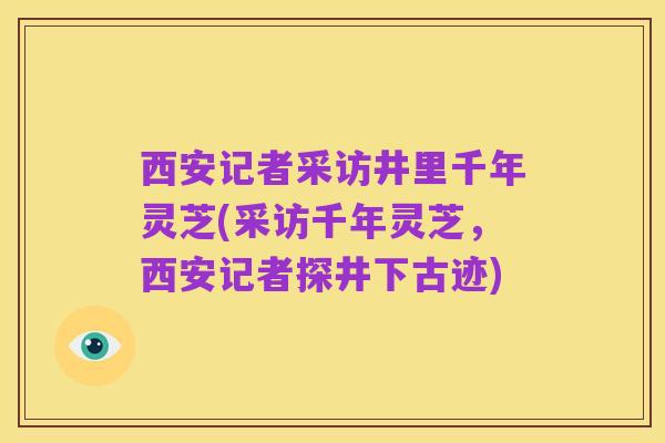西安记者采访井里千年灵芝(采访千年灵芝，西安记者探井下古迹)
