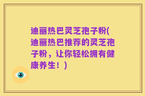 迪丽热巴灵芝孢子粉(迪丽热巴推荐的灵芝孢子粉,让你轻松拥有健康养生!)