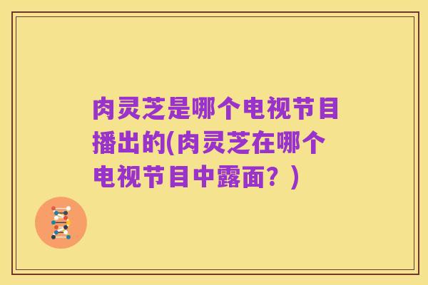 肉灵芝是哪个电视节目播出的(肉灵芝在哪个电视节目中露面？)