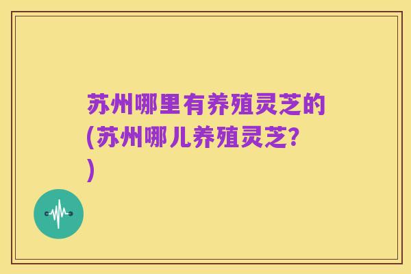 苏州哪里有养殖灵芝的(苏州哪儿养殖灵芝?)