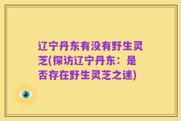 辽宁丹东有没有野生灵芝(探访辽宁丹东：是否存在野生灵芝之迷)