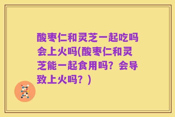 酸枣仁和灵芝一起吃吗会上火吗(酸枣仁和灵芝能一起食用吗?会导致上火吗?)