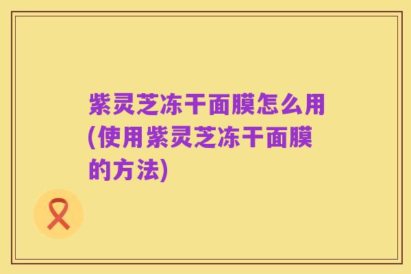 紫灵芝冻干面膜怎么用(使用紫灵芝冻干面膜的方法)