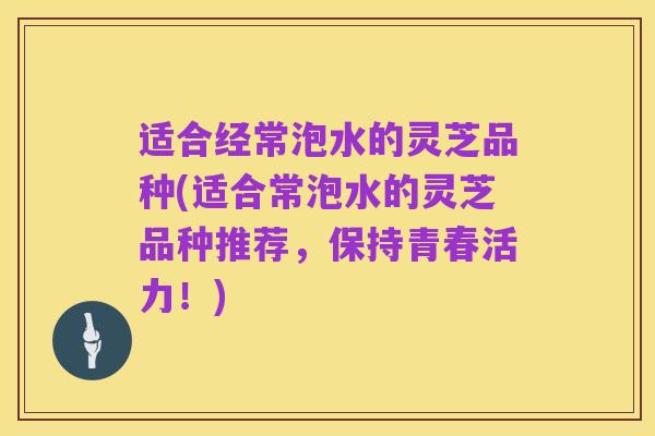 适合经常泡水的灵芝品种(适合常泡水的灵芝品种推荐,保持青春活力!)