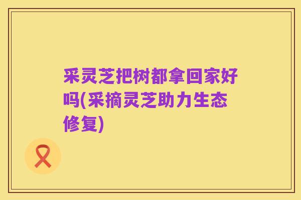 采灵芝把树都拿回家好吗(采摘灵芝助力生态修复)
