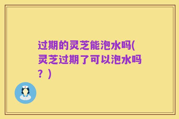 过期的灵芝能泡水吗(灵芝过期了可以泡水吗？)