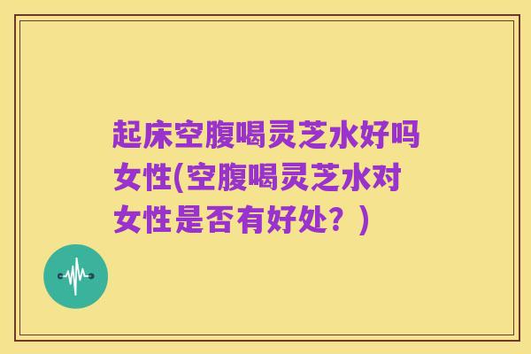 起床空腹喝灵芝水好吗女性(空腹喝灵芝水对女性是否有好处？)