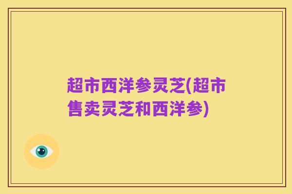 超市西洋参灵芝(超市售卖灵芝和西洋参)