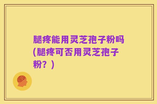 腿疼能用灵芝孢子粉吗(腿疼可否用灵芝孢子粉？)