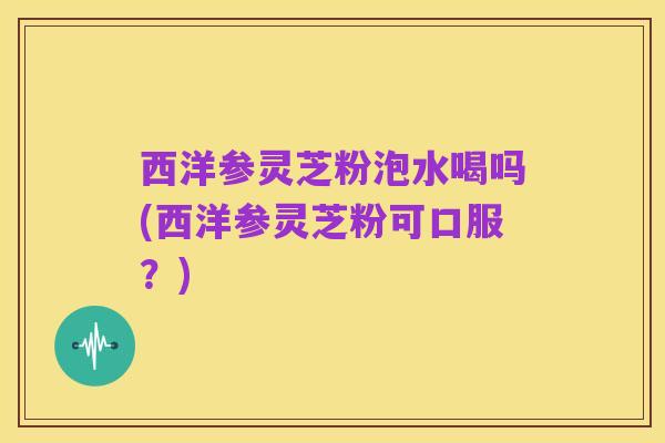 西洋参灵芝粉泡水喝吗(西洋参灵芝粉可口服?)
