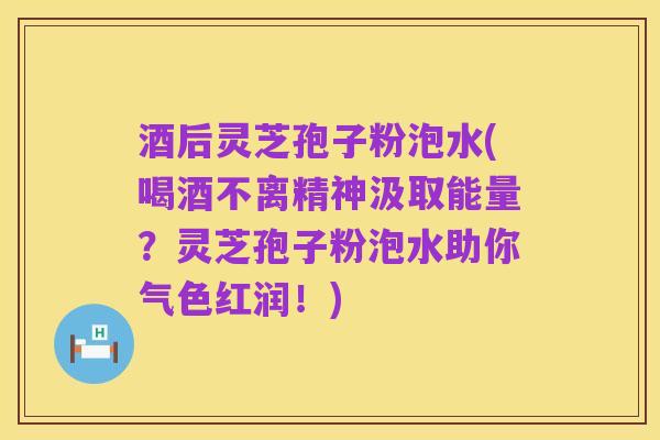 酒后灵芝孢子粉泡水(喝酒不离精神汲取能量?灵芝孢子粉泡水助你气色红润!)