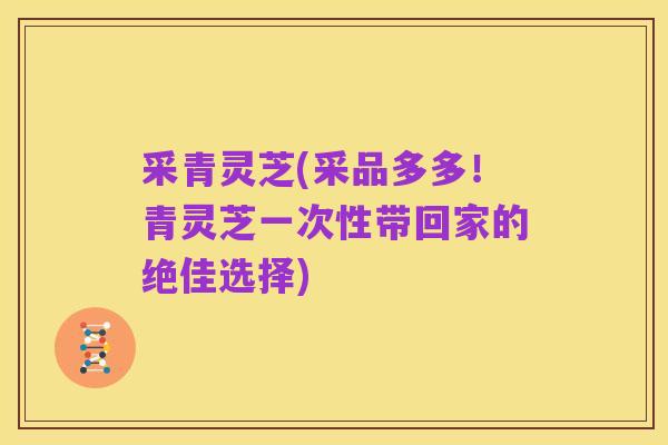 采青灵芝(采品多多!青灵芝一次性带回家的绝佳选择)