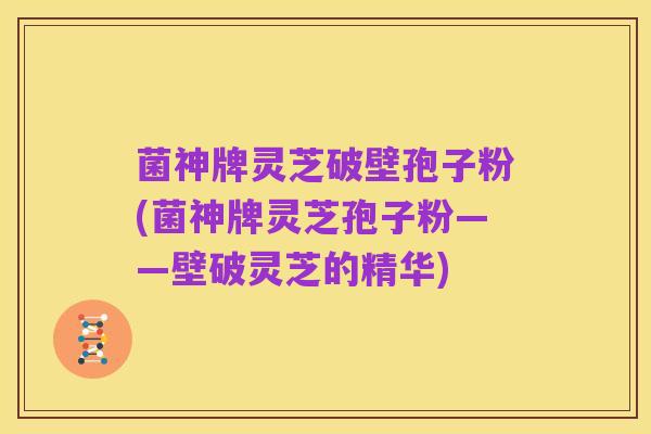 菌神牌灵芝破壁孢子粉(菌神牌灵芝孢子粉——壁破灵芝的精华)