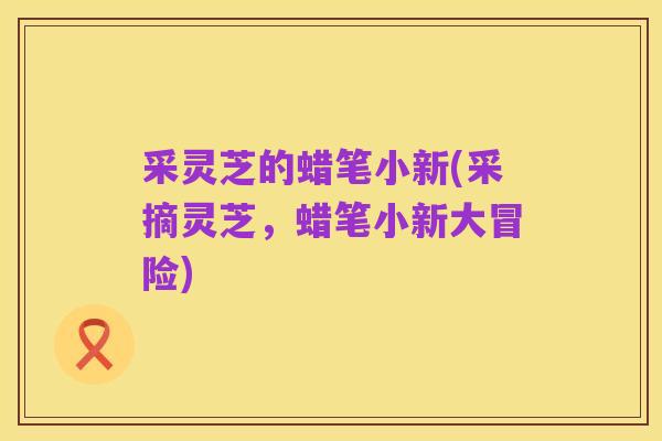 采灵芝的蜡笔小新(采摘灵芝，蜡笔小新大冒险)