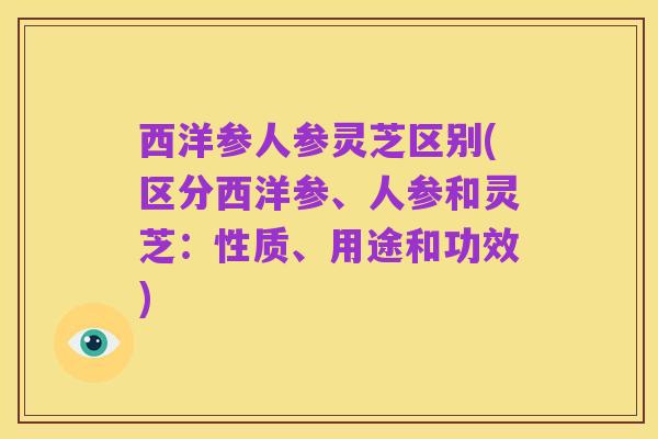西洋参人参灵芝区别(区分西洋参、人参和灵芝:性质、用途和功效)