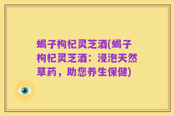 蝎子枸杞灵芝酒(蝎子枸杞灵芝酒:浸泡天然草药,助您养生保健)