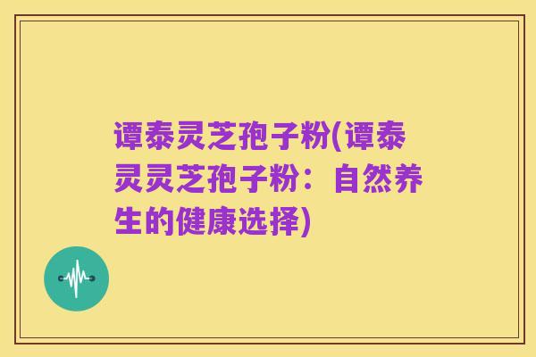 谭泰灵芝孢子粉(谭泰灵灵芝孢子粉：自然养生的健康选择)