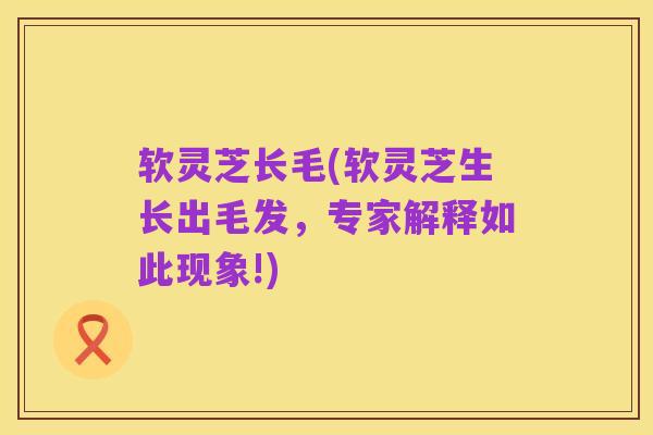软灵芝长毛(软灵芝生长出毛发,专家解释如此现象!)