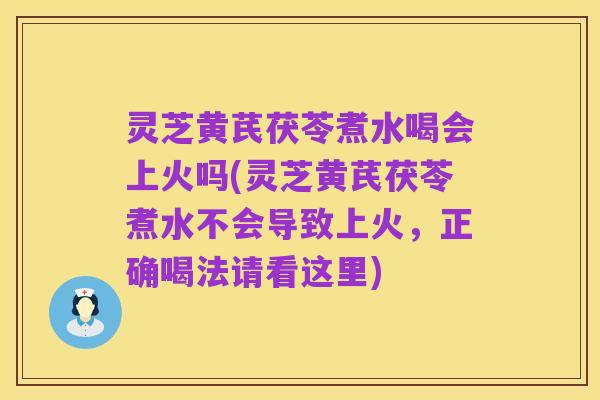 灵芝黄芪茯苓煮水喝会上火吗(灵芝黄芪茯苓煮水不会导致上火，正确喝法请看这里)
