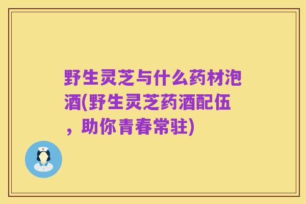野生灵芝与什么药材泡酒(野生灵芝药酒配伍,助你青春常驻)