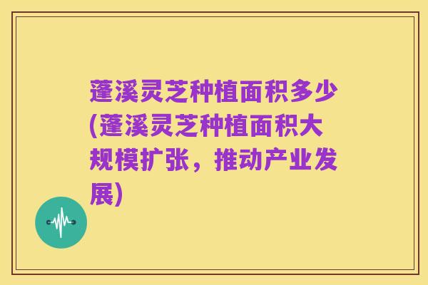 蓬溪灵芝种植面积多少(蓬溪灵芝种植面积大规模扩张，推动产业发展)