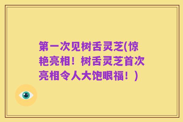 第一次见树舌灵芝(惊艳亮相!树舌灵芝首次亮相令人大饱眼福!)
